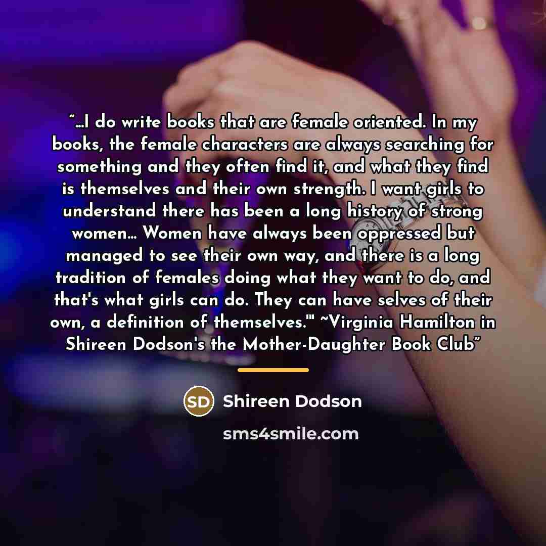 “...I do write books that are female oriented. In my books, the female characters are always searching for something and they often find it, and what they find is themselves and their own strength. I want girls to understand there has been a long history of strong women... Women have always been…” quote by Shireen Dodson