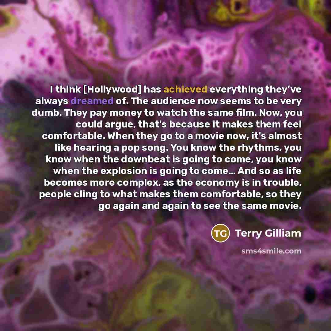 “I think [Hollywood] has achieved everything they’ve always dreamed of. The audience now seems to be very dumb. They pay money to watch the same film. Now, you could argue, that's because it makes them feel comfortable. When they go to a movie now, it's almost like hearing a pop song. You know the…” quote by Terry Gilliam