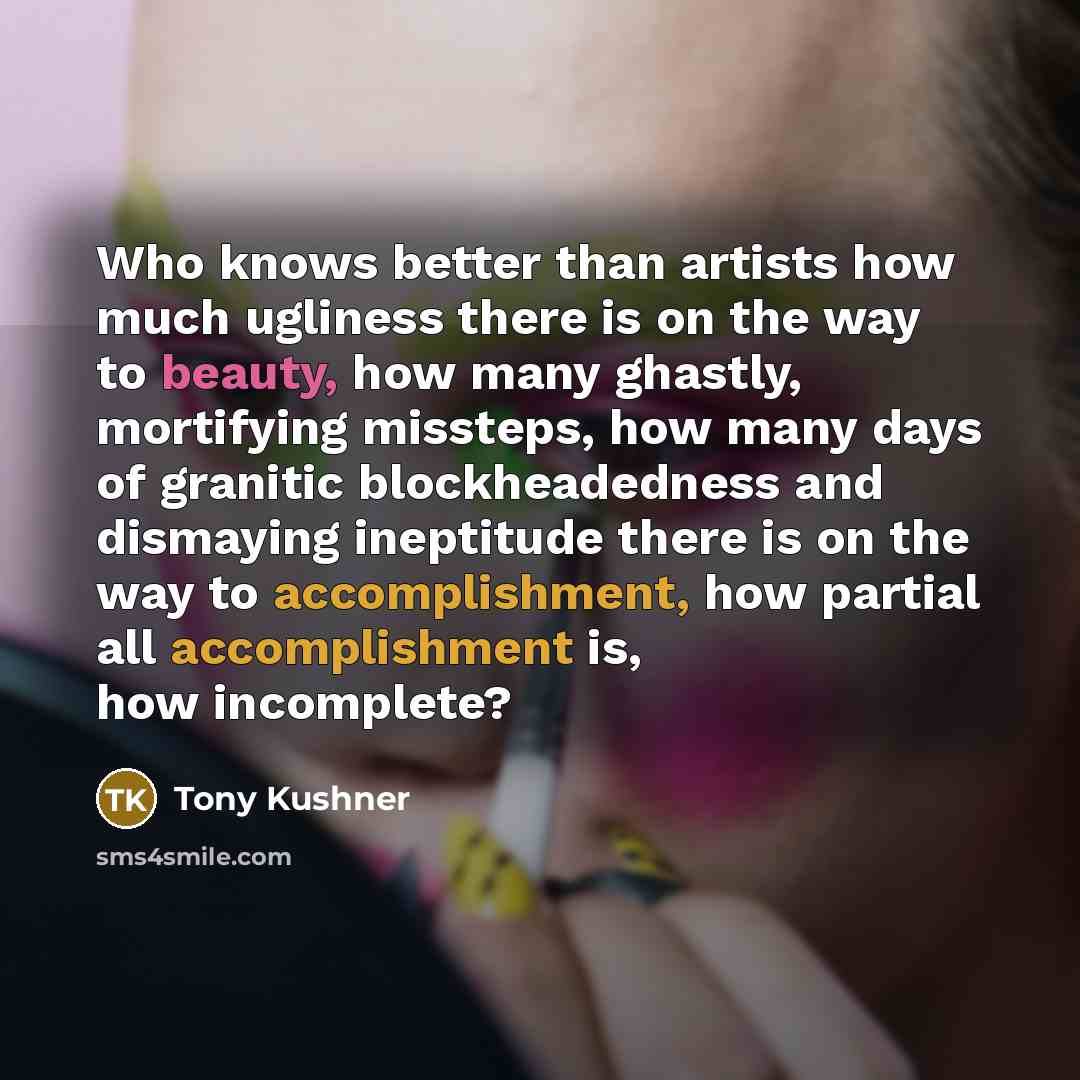 “Who knows better than artists how much ugliness there is on the way to beauty, how many ghastly, mortifying missteps, how many days of granitic blockheadedness and dismaying ineptitude there is on the way to accomplishment, how partial all accomplishment is, how incomplete?” quote by Tony Kushner
