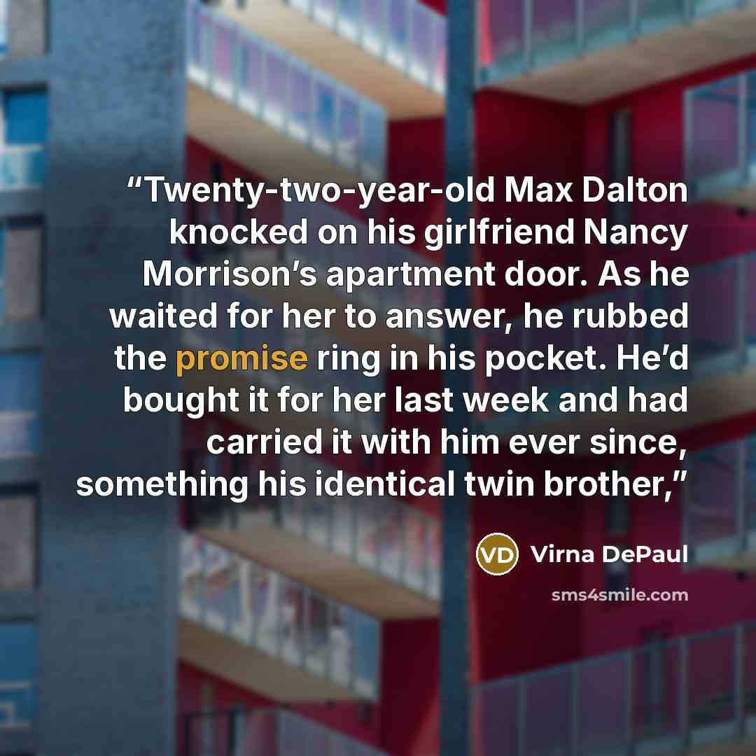 “Twenty-two-year-old Max Dalton knocked on his girlfriend Nancy Morrison’s apartment door. As he waited for her to answer, he rubbed the promise ring in his pocket. He’d bought it for her last week and had carried it with him ever since, something his identical twin brother,” quote by Virna DePaul