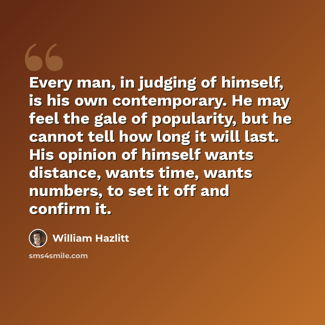“Every man, in judging of himself, is his own contemporary. He may feel the gale of popularity, but he cannot tell how long it will last. His opinion of himself wants distance, wants time, wants numbers, to set it off and confirm it.” quote by William Hazlitt