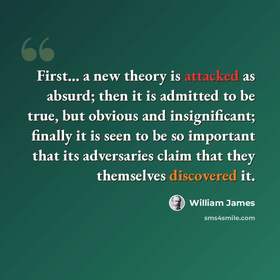“First... a new theory is attacked as absurd; then it is admitted to be true, but obvious and insignificant; finally it is seen to be so important that its adversaries claim that they themselves discovered it.” quote by William James