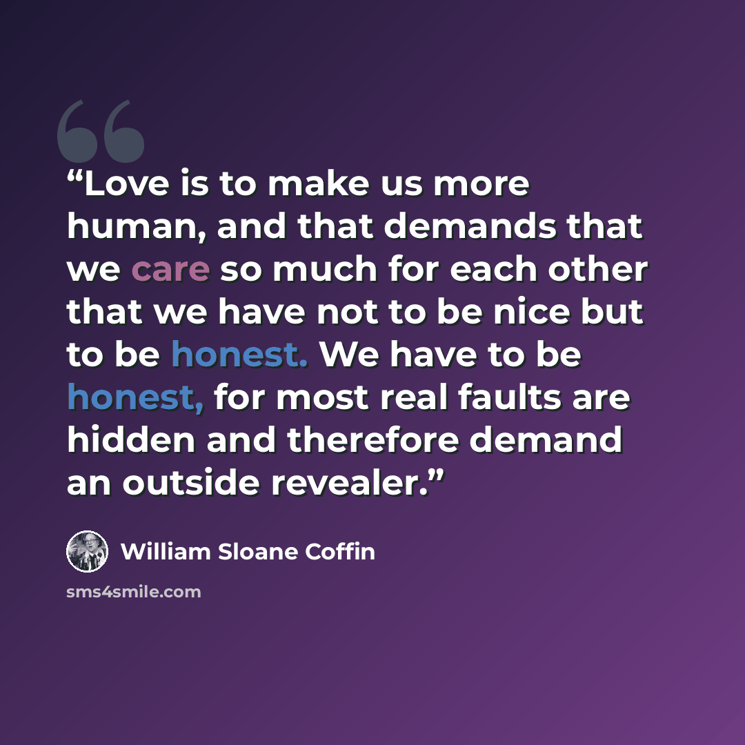 “Love is to make us more human, and that demands that we care so much for each other that we have not to be nice but to be honest. We have to be honest, for most real faults are hidden and therefore demand an outside revealer.” quote by William Sloane Coffin