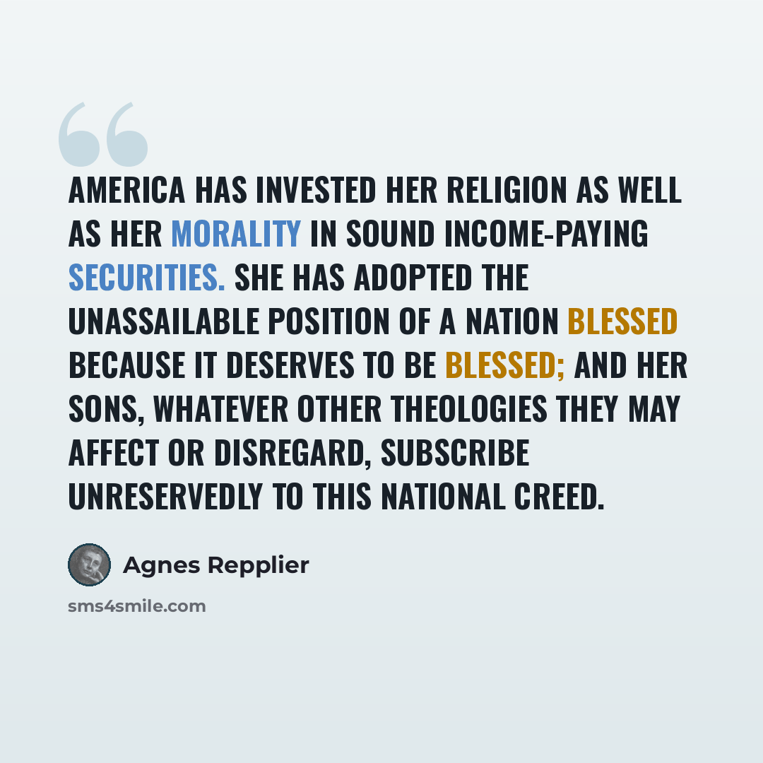 “America has invested her religion as well as her morality in sound income-paying securities. She has adopted the unassailable position of a nation blessed because it deserves to be blessed; and her sons, whatever other theologies they may affect or disregard, subscribe unreservedly to this…” quote by Agnes Repplier