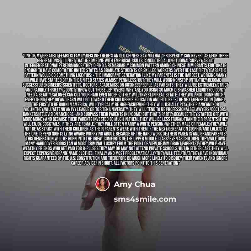 “One of my greatest fears is family decline.There’s an old Chinese saying that “prosperity can never last for three generations.” I’ll bet that if someone with empirical skills conducted a longitudinal survey about intergenerational performance, they’d find a remarkably common pattern among Chinese…” quote by Amy Chua