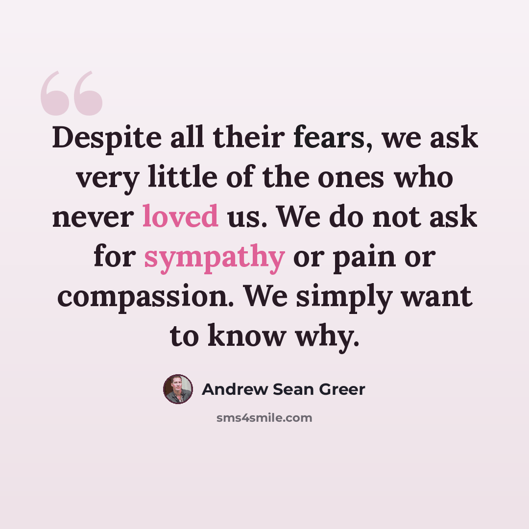 “Despite all their fears, we ask very little of the ones who never loved us. We do not ask for sympathy or pain or compassion. We simply want to know why.” quote by Andrew Sean Greer