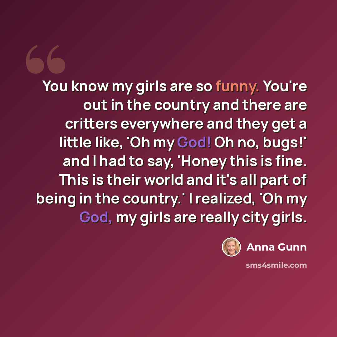 “You know my girls are so funny. You're out in the country and there are critters everywhere and they get a little like, 'Oh my God! Oh no, bugs!' and I had to say, 'Honey this is fine. This is their world and it's all part of being in the country.' I realized, 'Oh my God, my girls are really city…” quote by Anna Gunn