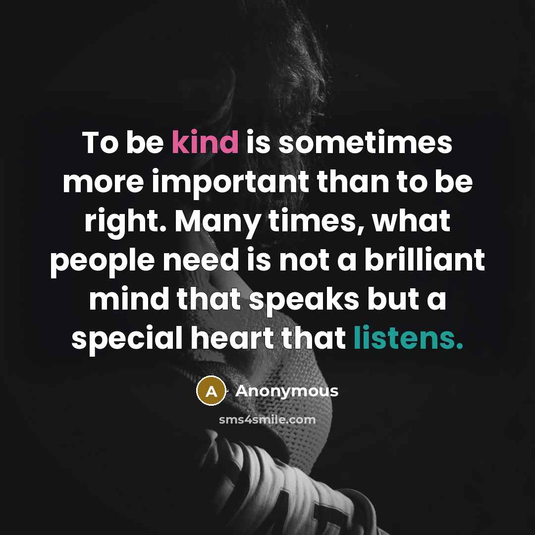 “To be kind is sometimes more important than to be right. Many times, what people need is not a brilliant mind that speaks but a special heart that listens.” quote by Anonymous