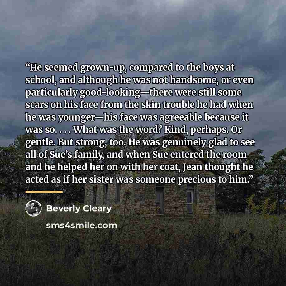 “He seemed grown-up, compared to the boys at school, and although he was not handsome, or even particularly good-looking—there were still some scars on his face from the skin trouble he had when he was younger—his face was agreeable because it was so. . . . What was the word? Kind, perhaps. Or…” quote by Beverly Cleary