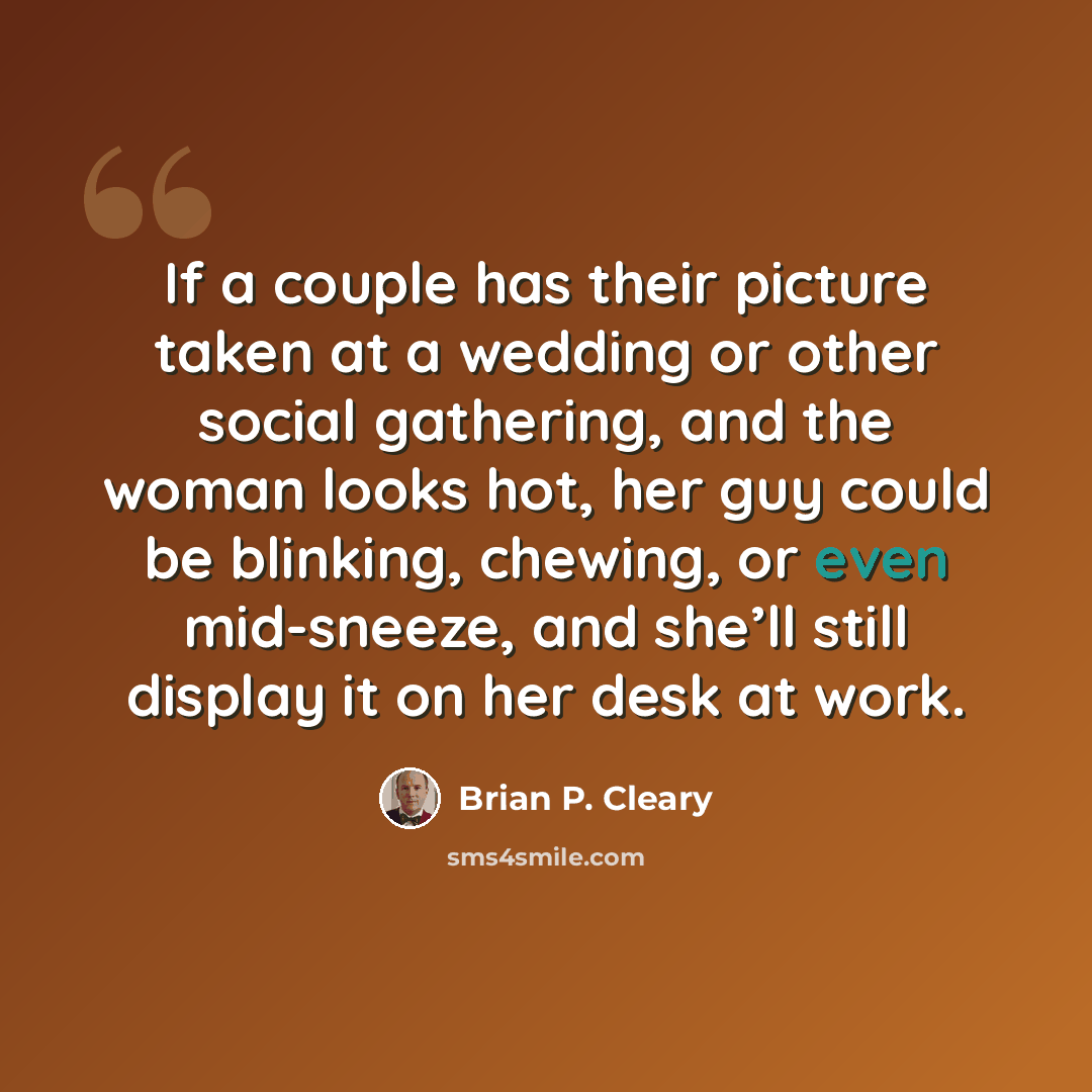 “If a couple has their picture taken at a wedding or other social gathering, and the woman looks hot, her guy could be blinking, chewing, or even mid-sneeze, and she’ll still display it on her desk at work.” quote by Brian P. Cleary