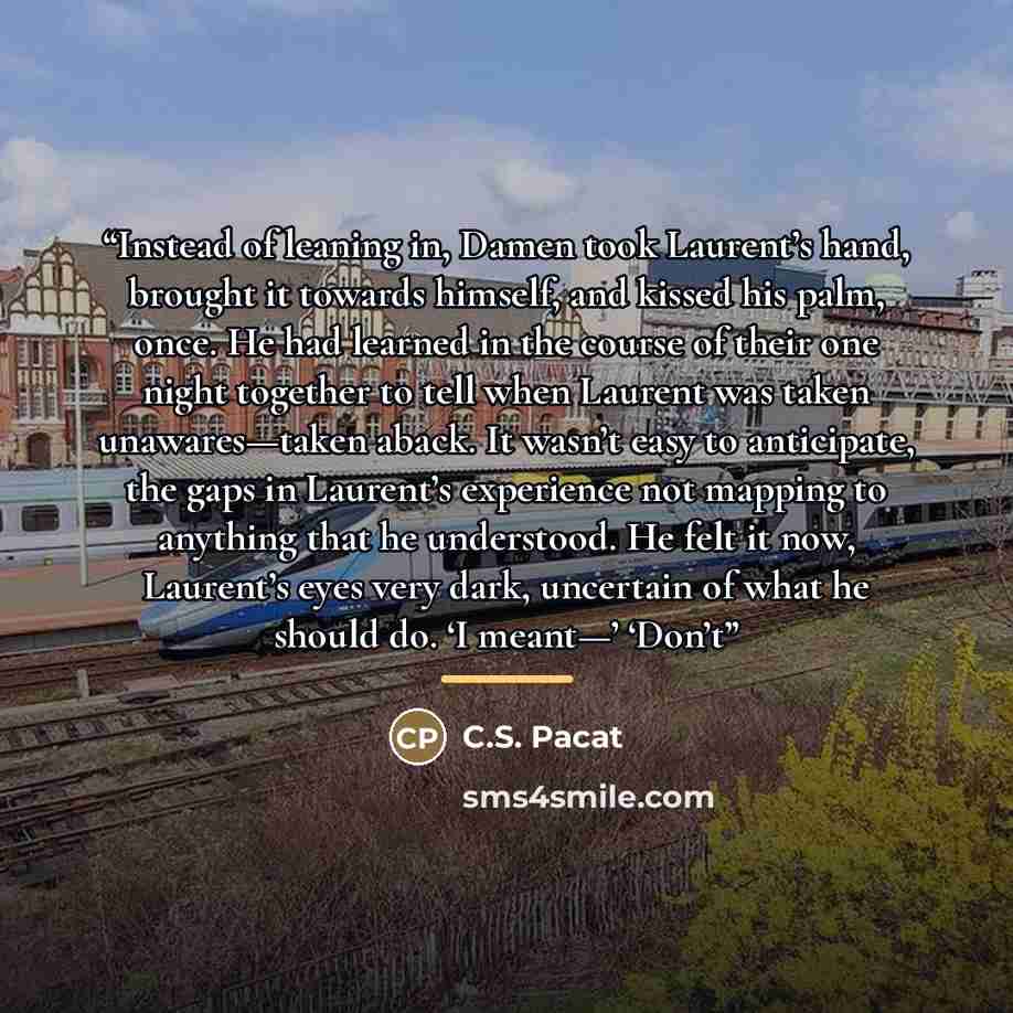 “Instead of leaning in, Damen took Laurent’s hand, brought it towards himself, and kissed his palm, once. He had learned in the course of their one night together to tell when Laurent was taken unawares—taken aback. It wasn’t easy to anticipate, the gaps in Laurent’s experience not mapping to…” quote by C.S. Pacat