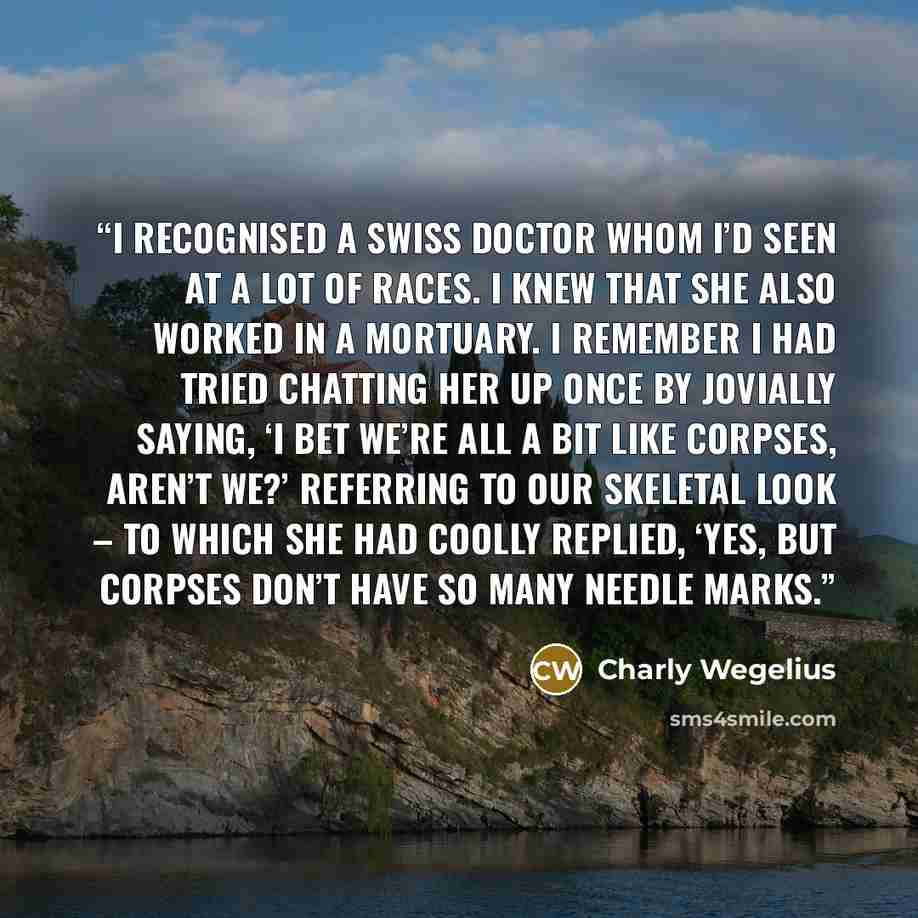 “I recognised a Swiss doctor whom I’d seen at a lot of races. I knew that she also worked in a mortuary. I remember I had tried chatting her up once by jovially saying, ‘I bet we’re all a bit like corpses, aren’t we?’ referring to our skeletal look – to which she had coolly replied, ‘Yes, but…” quote by Charly Wegelius