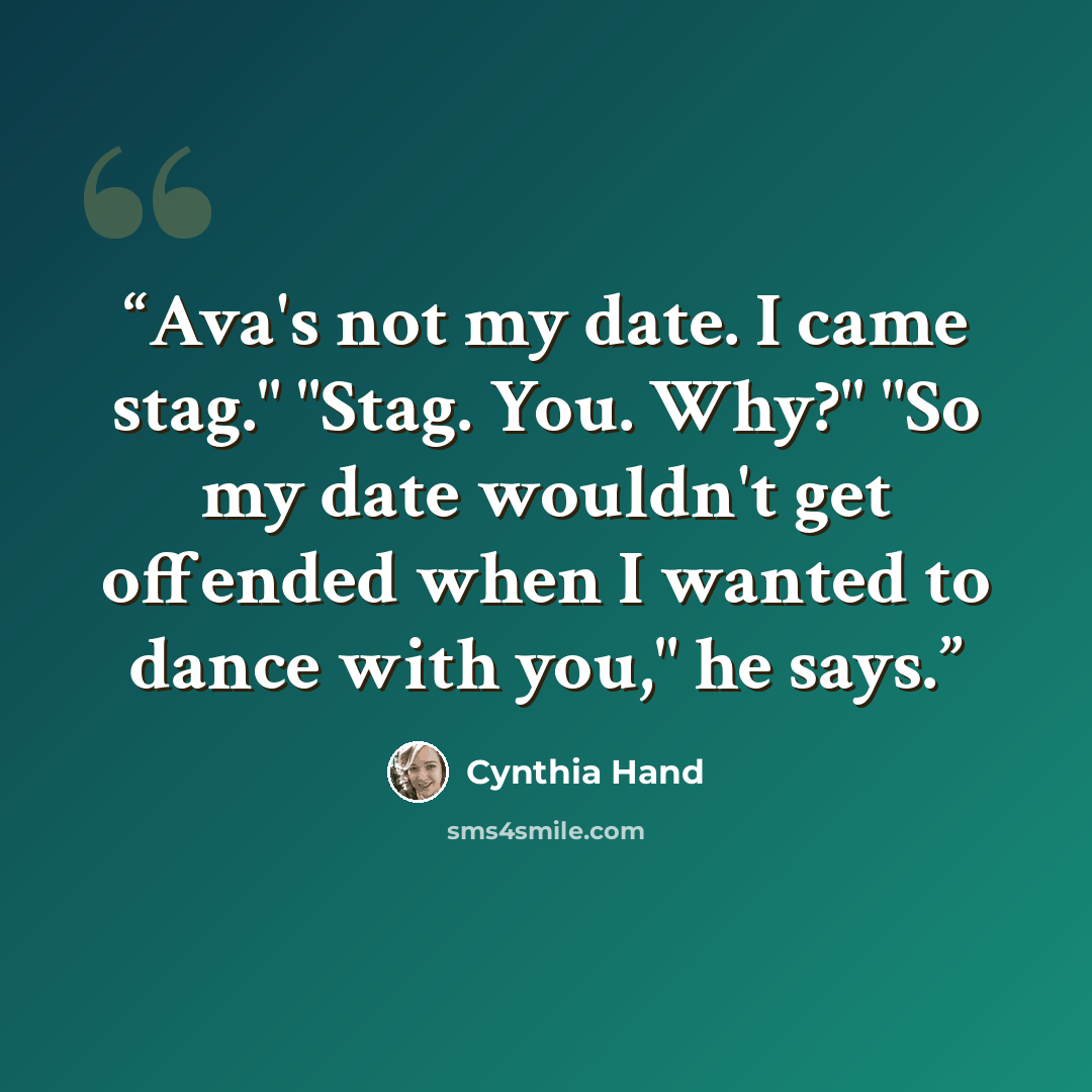 “Ava's not my date. I came stag." "Stag. You. Why?" "So my date wouldn't get offended when I wanted to dance with you," he says.” quote by Cynthia Hand