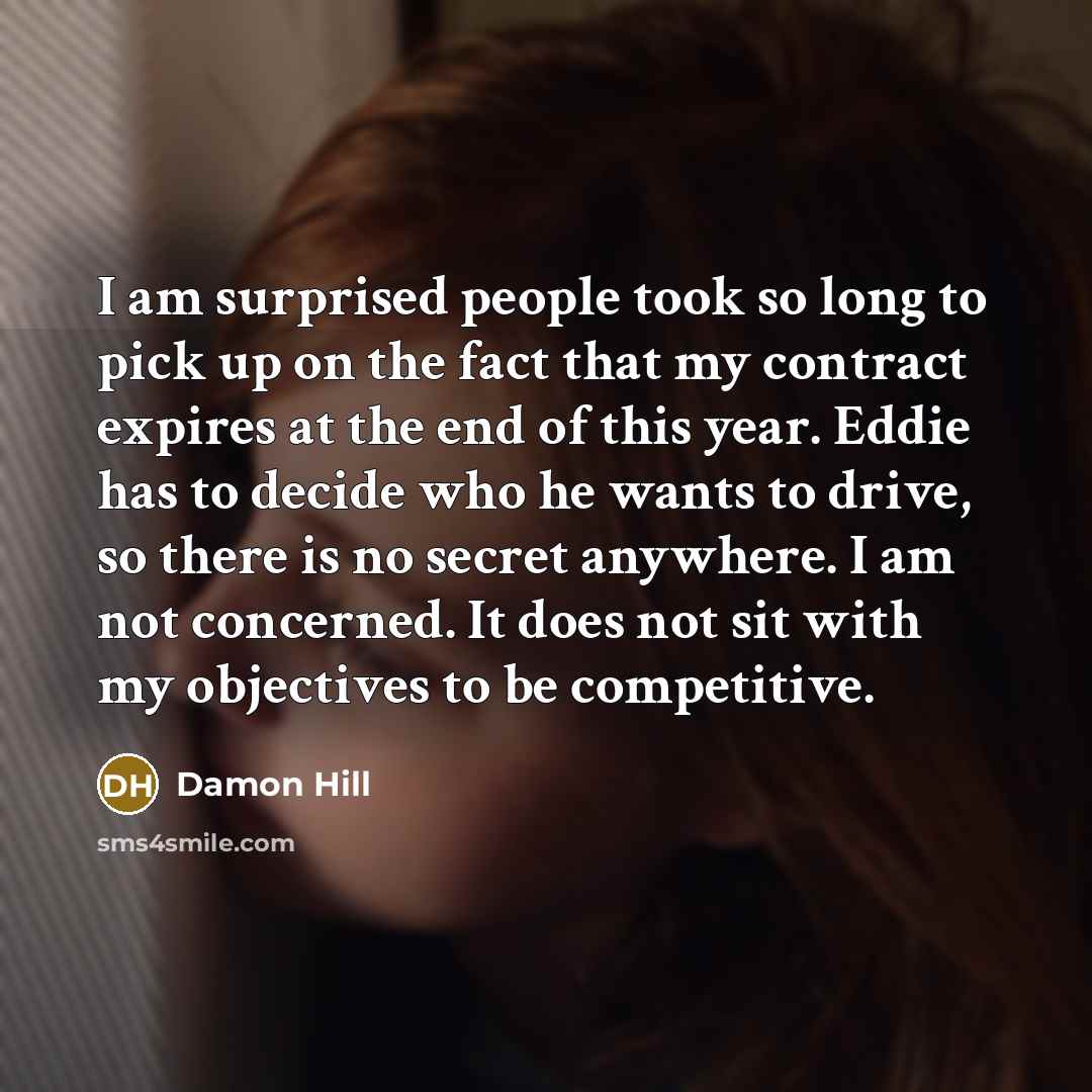 “I am surprised people took so long to pick up on the fact that my contract expires at the end of this year. Eddie has to decide who he wants to drive, so there is no secret anywhere. I am not concerned. It does not sit with my objectives to be competitive.” quote by Damon Hill