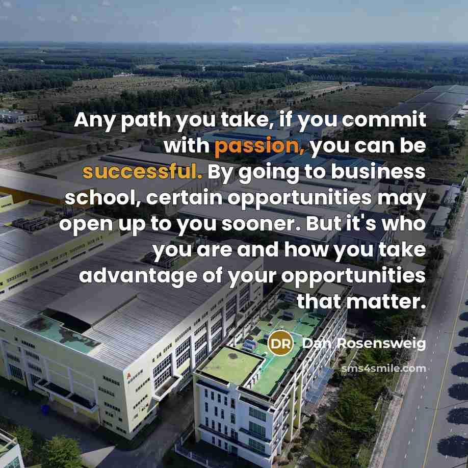 “Any path you take, if you commit with passion, you can be successful. By going to business school, certain opportunities may open up to you sooner. But it's who you are and how you take advantage of your opportunities that matter.” quote by Dan Rosensweig
