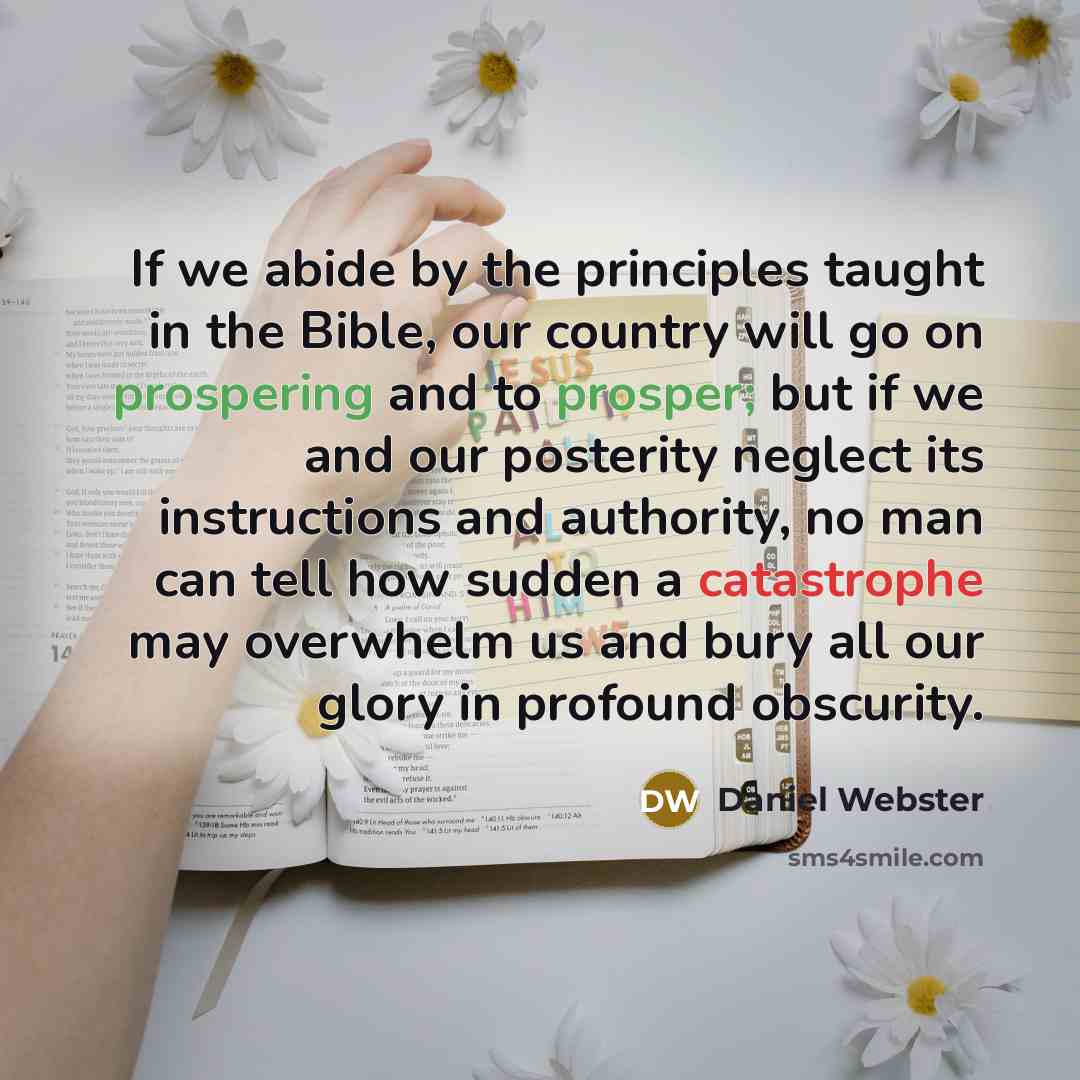 “If we abide by the principles taught in the Bible, our country will go on prospering and to prosper; but if we and our posterity neglect its instructions and authority, no man can tell how sudden a catastrophe may overwhelm us and bury all our glory in profound obscurity.” quote by Daniel Webster