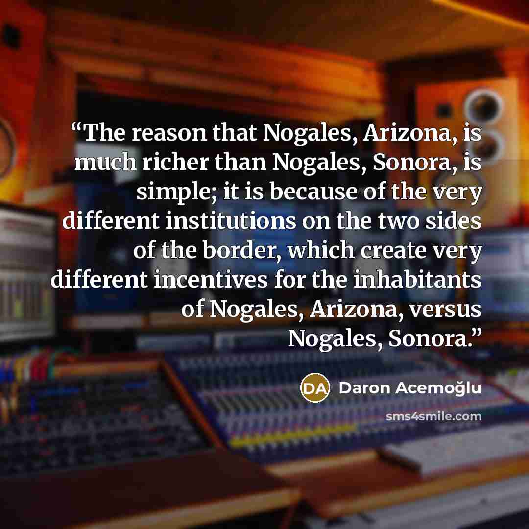 “The reason that Nogales, Arizona, is much richer than Nogales, Sonora, is simple; it is because of the very different institutions on the two sides of the border, which create very different incentives for the inhabitants of Nogales, Arizona, versus Nogales, Sonora.” quote by Daron Acemoğlu