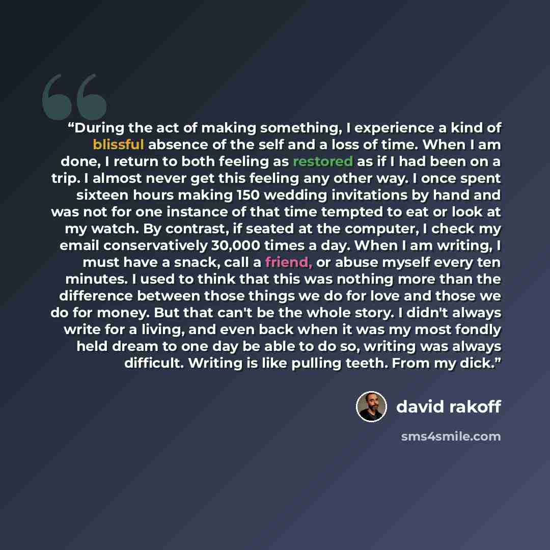 “During the act of making something, I experience a kind of blissful absence of the self and a loss of time. When I am done, I return to both feeling as restored as if I had been on a trip. I almost never get this feeling any other way. I once spent sixteen hours making 150 wedding invitations by…” quote by David Rakoff