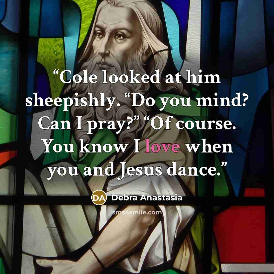 “Cole looked at him sheepishly. “Do you mind? Can I pray?” “Of course. You know I love when you and Jesus dance.” quote by Debra Anastasia