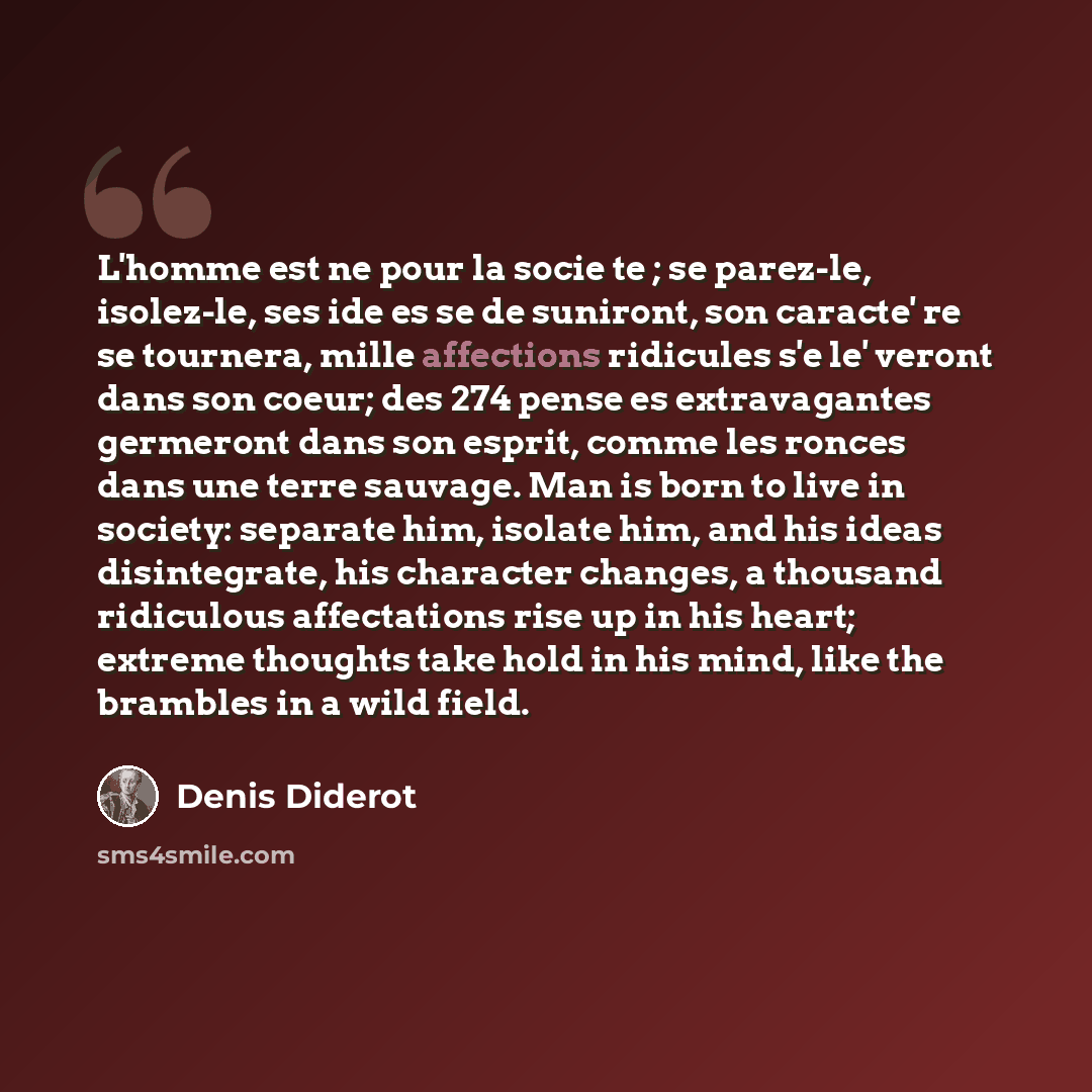 “L'homme est ne pour la socie te ; se parez-le, isolez-le, ses ide es se de suniront, son caracte' re se tournera, mille affections ridicules s'e le' veront dans son coeur; des 274 pense es extravagantes germeront dans son esprit, comme les ronces dans une terre sauvage. Man is born to live in…” quote by Denis Diderot