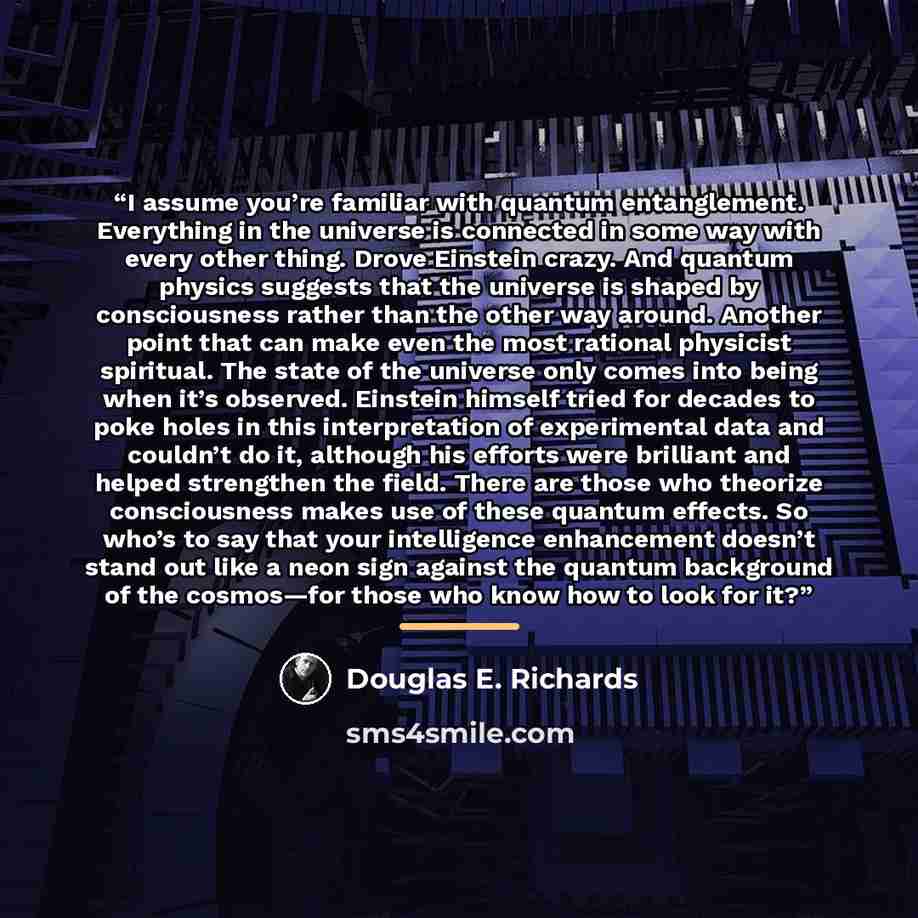 “I assume you’re familiar with quantum entanglement. Everything in the universe is connected in some way with every other thing. Drove Einstein crazy. And quantum physics suggests that the universe is shaped by consciousness rather than the other way around. Another point that can make even the…” quote by Douglas E. Richards