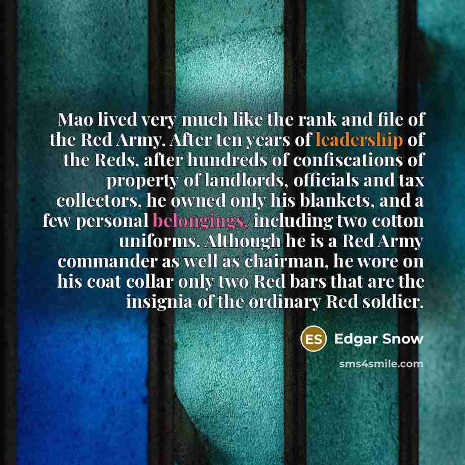 “Mao lived very much like the rank and file of the Red Army. After ten years of leadership of the Reds, after hundreds of confiscations of property of landlords, officials and tax collectors, he owned only his blankets, and a few personal belongings, including two cotton uniforms. Although he is a…” quote by Edgar Snow