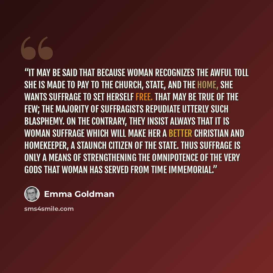 “It may be said that because woman recognizes the awful toll she is made to pay to the Church, State, and the home, she wants suffrage to set herself free. That may be true of the few; the majority of suffragists repudiate utterly such blasphemy. On the contrary, they insist always that it is woman…” quote by Emma Goldman