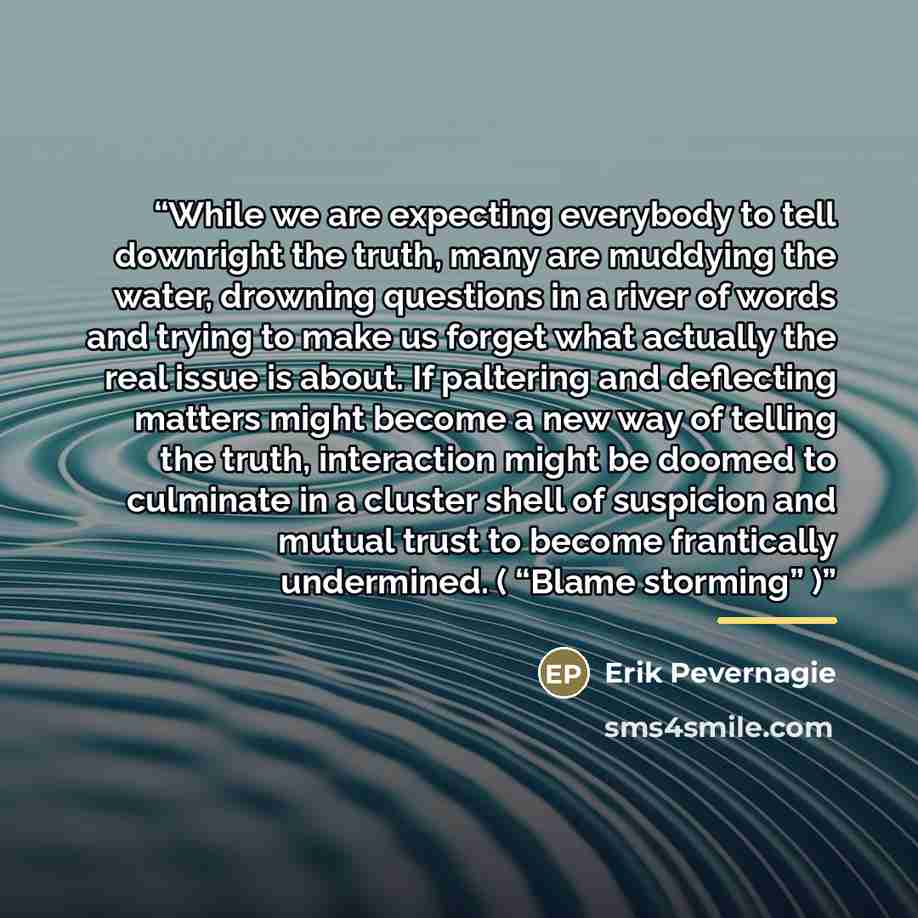 “While we are expecting everybody to tell downright the truth, many are muddying the water, drowning questions in a river of words and trying to make us forget what actually the real issue is about. If paltering and deflecting matters might become a new way of telling the truth, interaction might…” quote by Erik Pevernagie