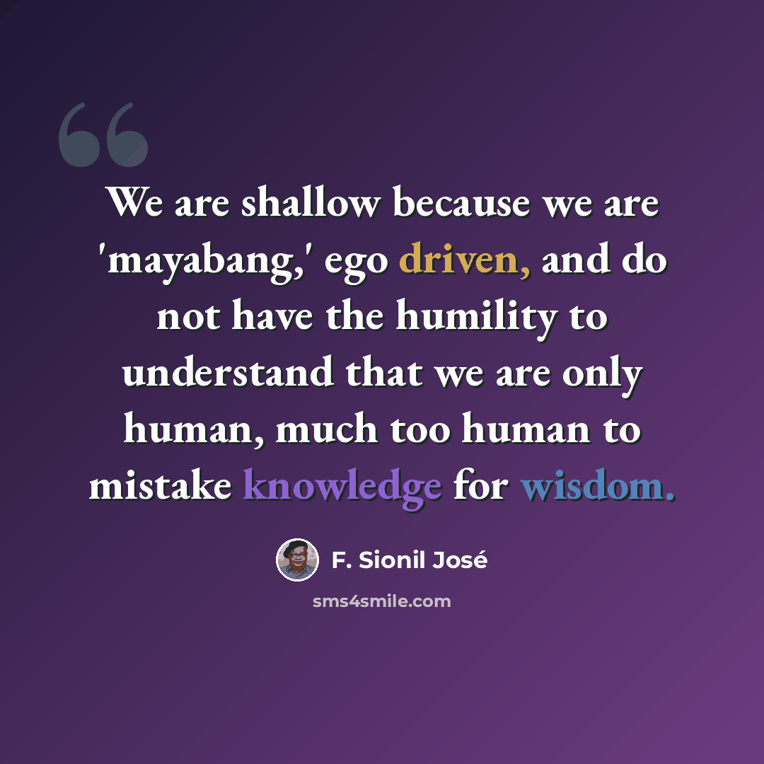 “We are shallow because we are 'mayabang,' ego driven, and do not have the humility to understand that we are only human, much too human to mistake knowledge for wisdom.” quote by F. Sionil Jose