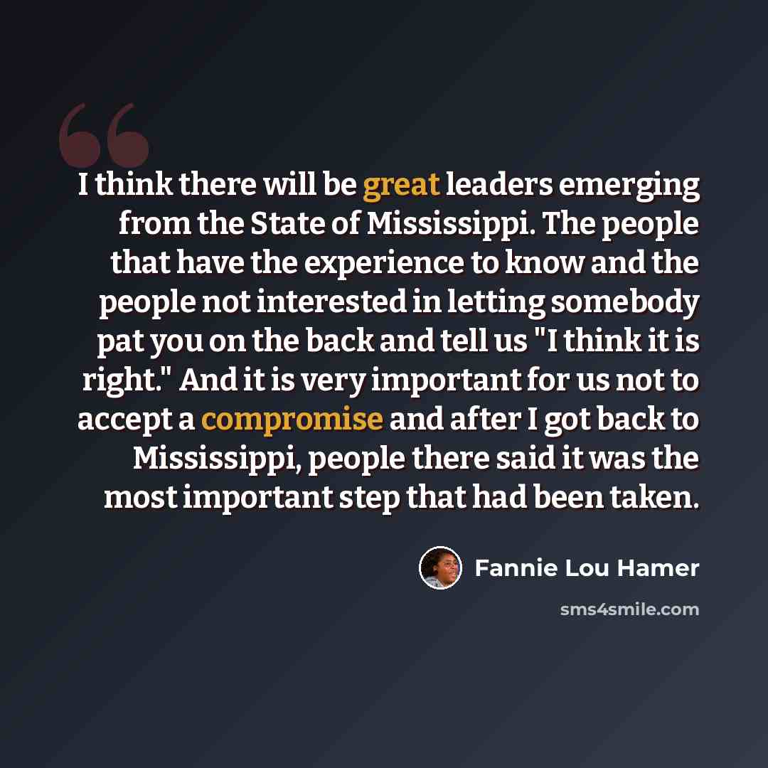 “I think there will be great leaders emerging from the State of Mississippi. The people that have the experience to know and the people not interested in letting somebody pat you on the back and tell us "I think it is right." And it is very important for us not to accept a compromise and after I…” quote by Fannie Lou Hamer