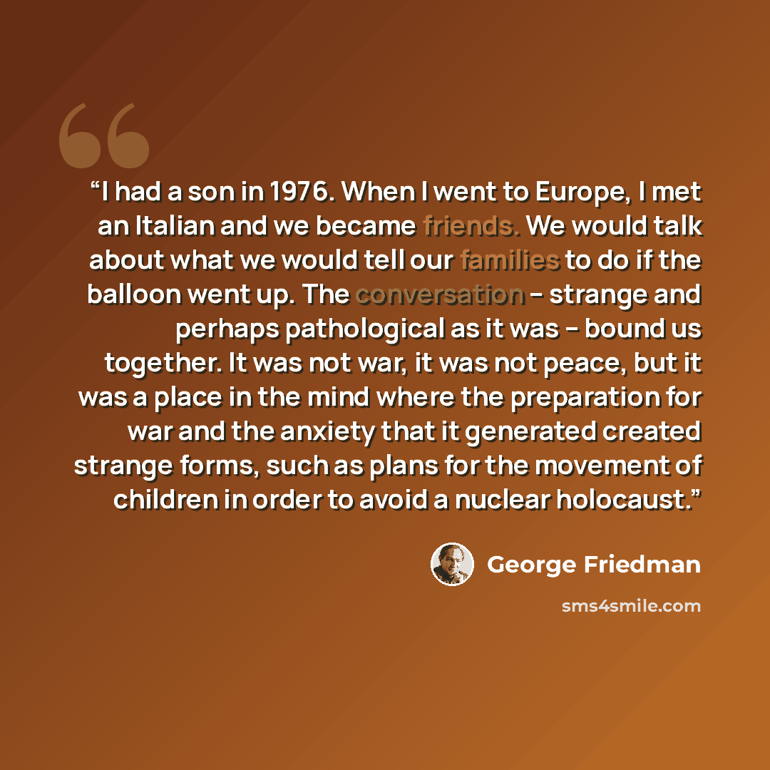 “I had a son in 1976. When I went to Europe, I met an Italian and we became friends. We would talk about what we would tell our families to do if the balloon went up. The conversation -- strange and perhaps pathological as it was -- bound us together. It was not war, it was not peace, but it was a…” quote by George Friedman