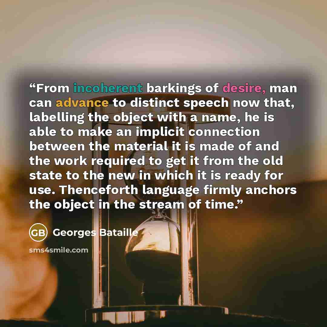 “From incoherent barkings of desire, man can advance to distinct speech now that, labelling the object with a name, he is able to make an implicit connection between the material it is made of and the work required to get it from the old state to the new in which it is ready for use. Thenceforth…” quote by Georges Bataille