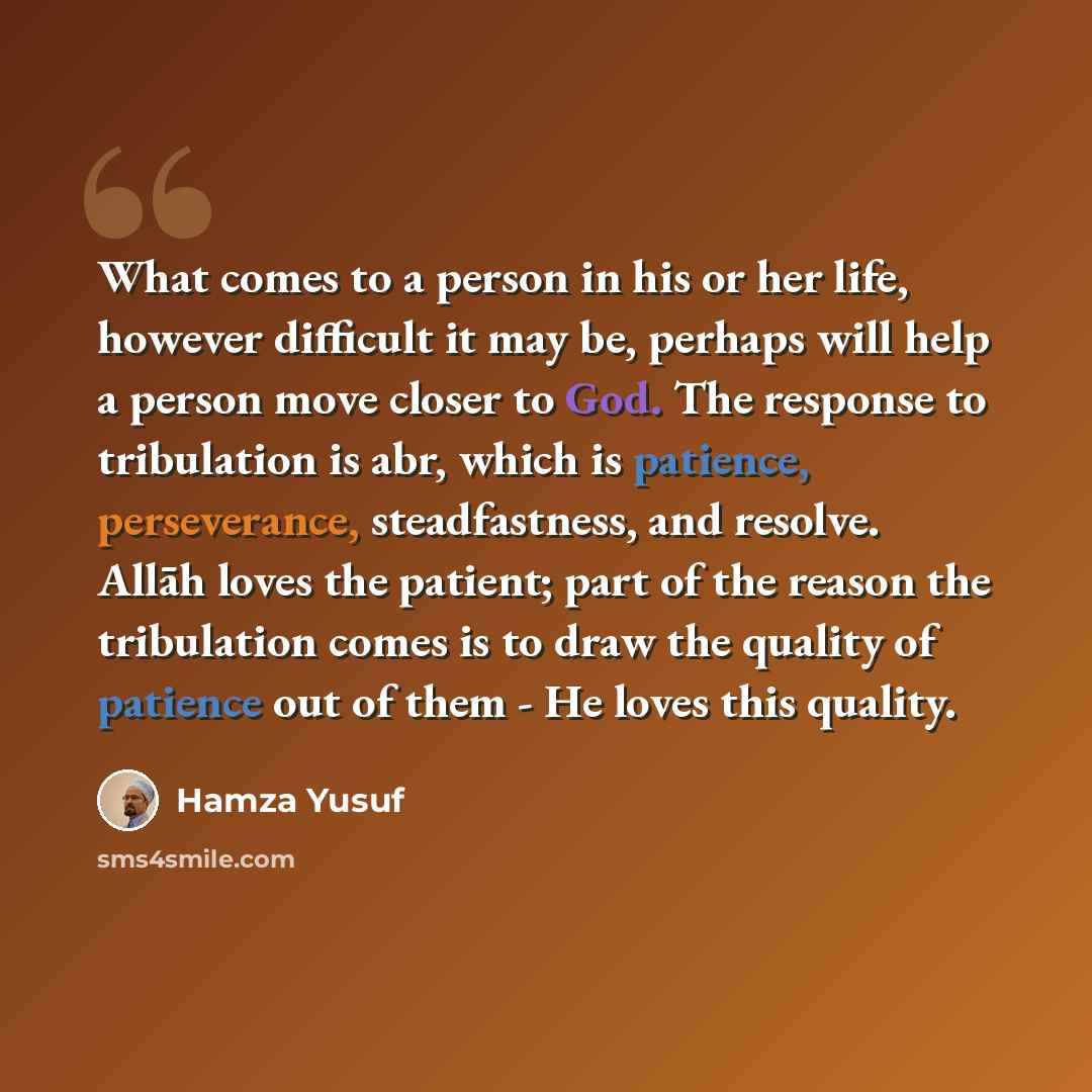 “What comes to a person in his or her life, however difficult it may be, perhaps will help a person move closer to God. The response to tribulation is abr, which is patience, perseverance, steadfastness, and resolve. Allāh loves the patient; part of the reason the tribulation comes is to draw the…” quote by Hamza Yusuf
