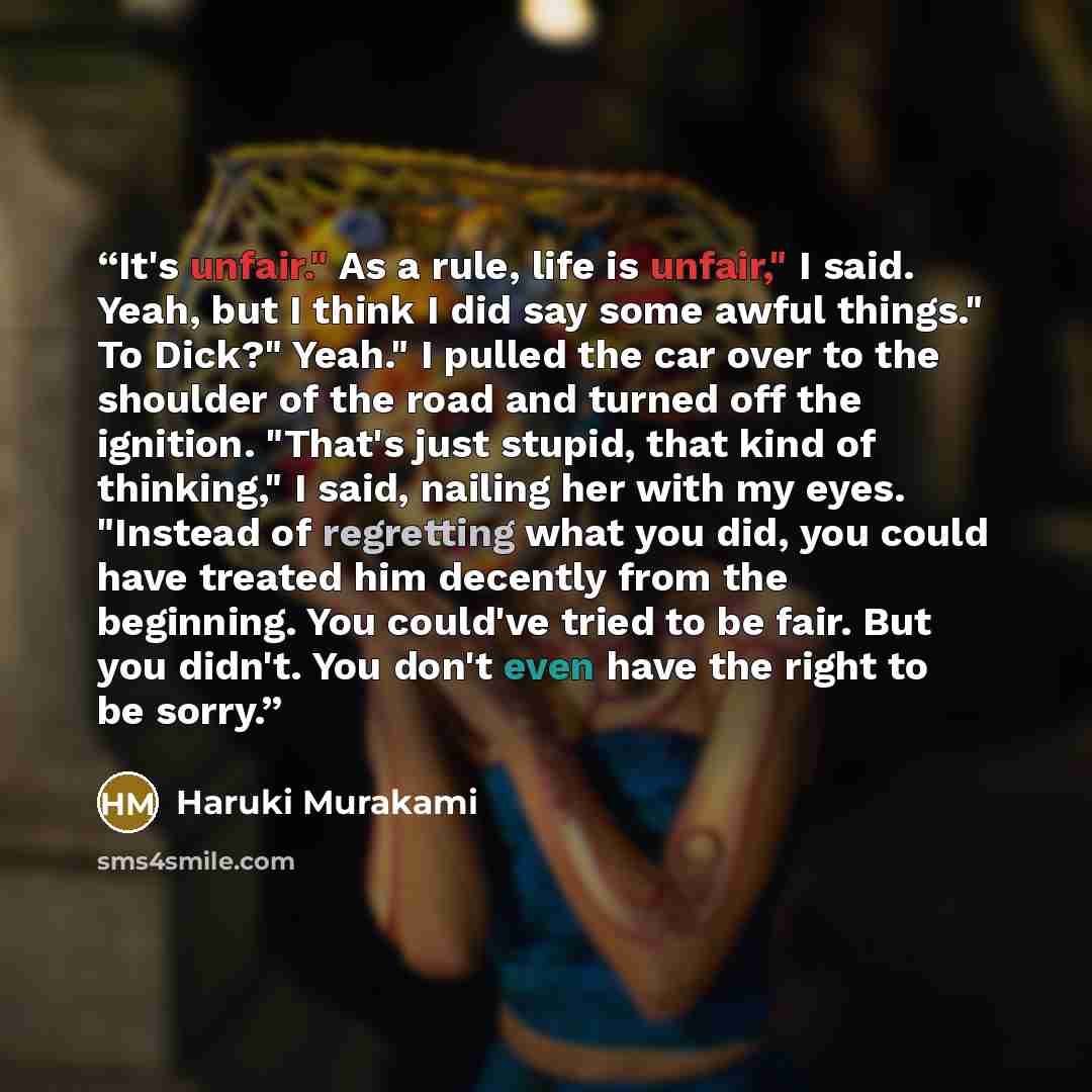 “It's unfair." As a rule, life is unfair," I said. Yeah, but I think I did say some awful things." To Dick?" Yeah." I pulled the car over to the shoulder of the road and turned off the ignition. "That's just stupid, that kind of thinking," I said, nailing her with my eyes. "Instead of regretting…” quote by Haruki Murakami