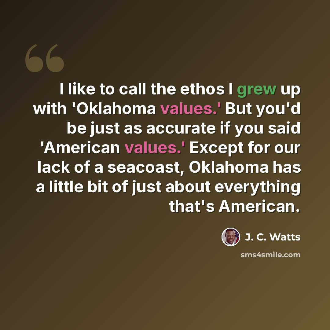 “I like to call the ethos I grew up with 'Oklahoma values.' But you'd be just as accurate if you said 'American values.' Except for our lack of a seacoast, Oklahoma has a little bit of just about everything that's American.” quote by J. C. Watts