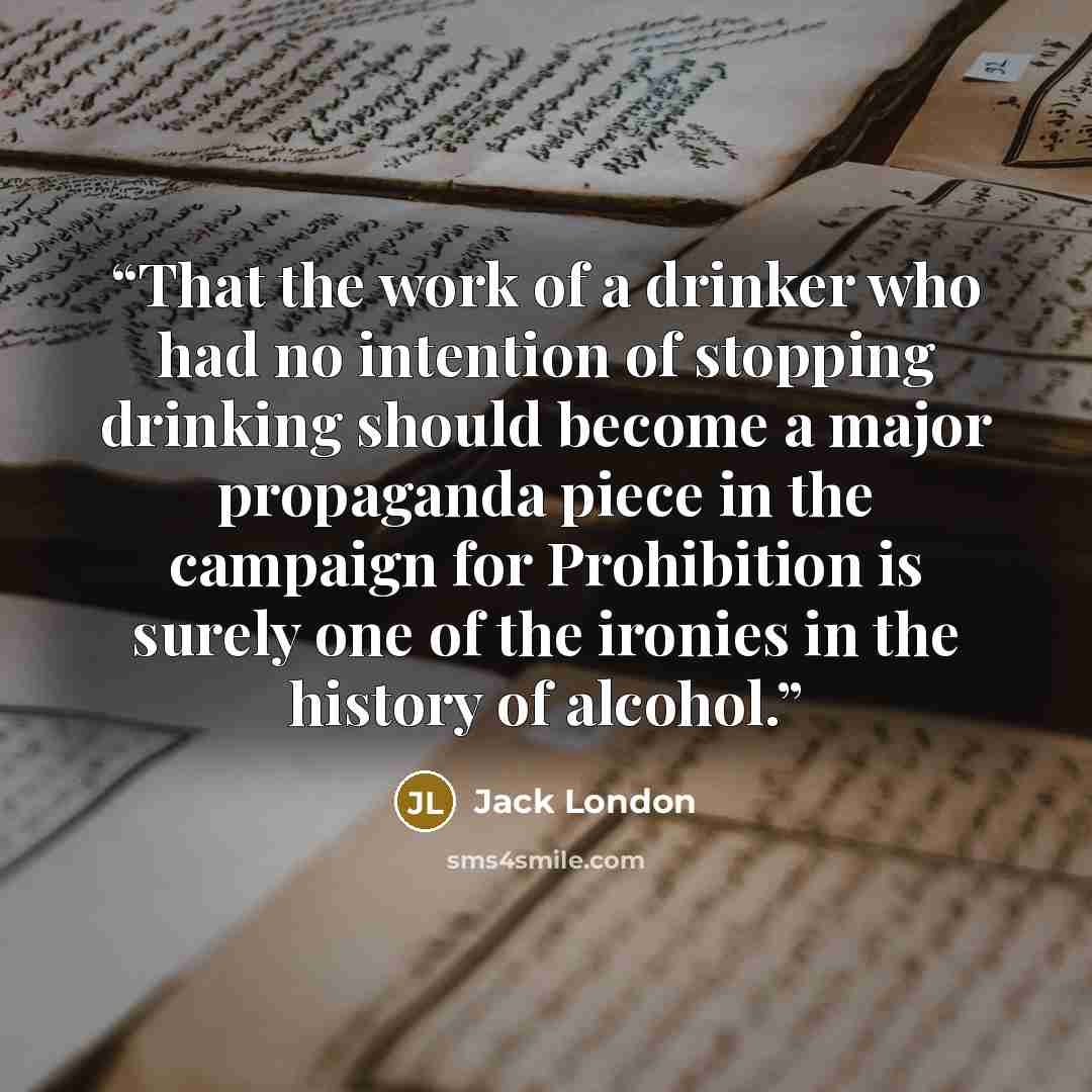 “That the work of a drinker who had no intention of stopping drinking should become a major propaganda piece in the campaign for Prohibition is surely one of the ironies in the history of alcohol.” quote by Jack London
