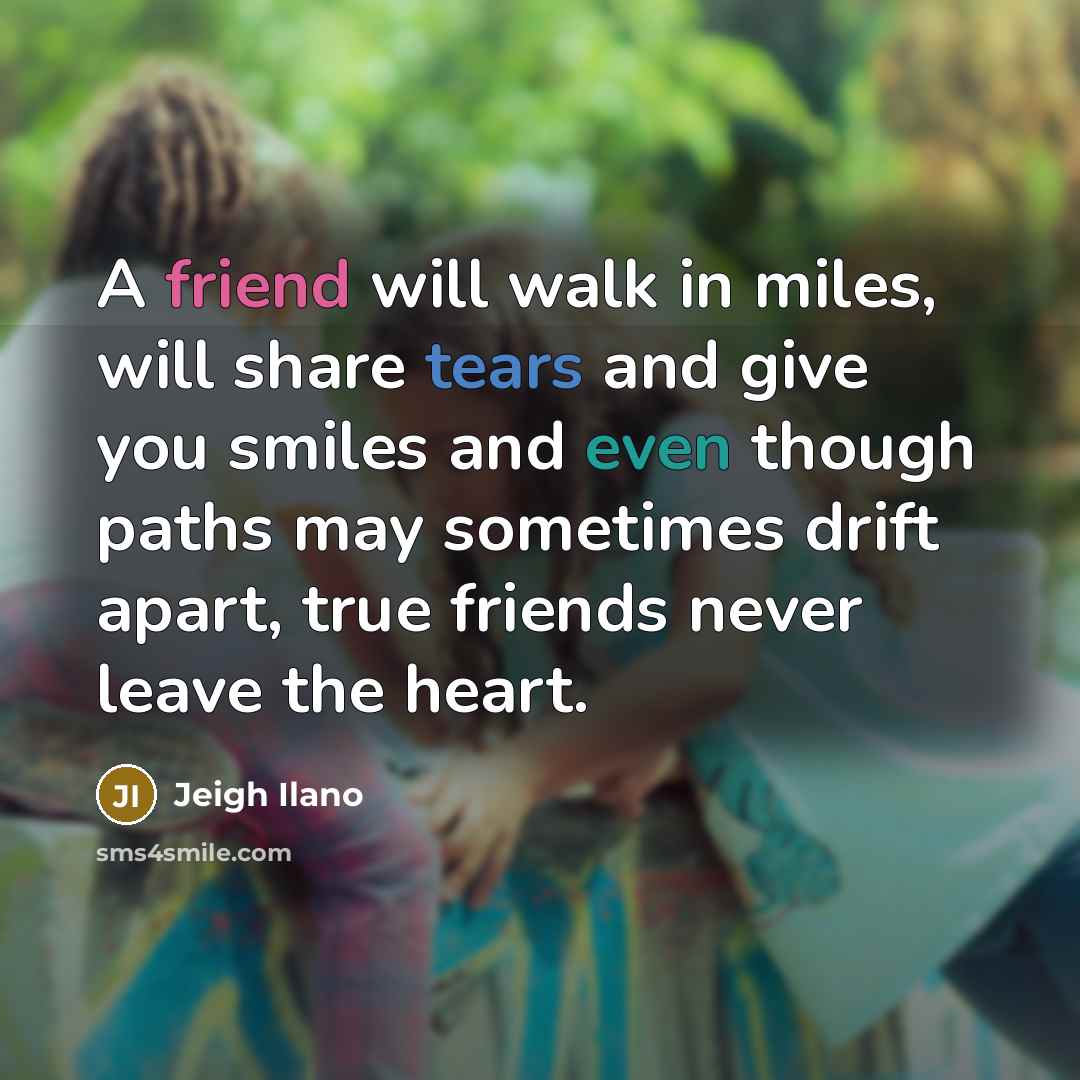 “A friend will walk in miles, will share tears and give you smiles and even though paths may sometimes drift apart, true friends never leave the heart.” quote by Jeigh Ilano