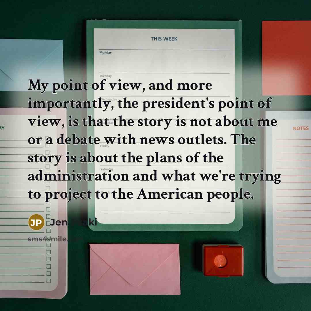 “My point of view, and more importantly, the president's point of view, is that the story is not about me or a debate with news outlets. The story is about the plans of the administration and what we're trying to project to the American people.” quote by Jen Psaki