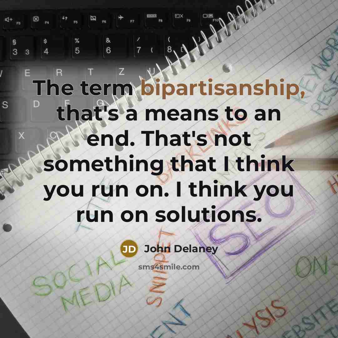 “The term bipartisanship, that's a means to an end. That's not something that I think you run on. I think you run on solutions.” quote by John Delaney