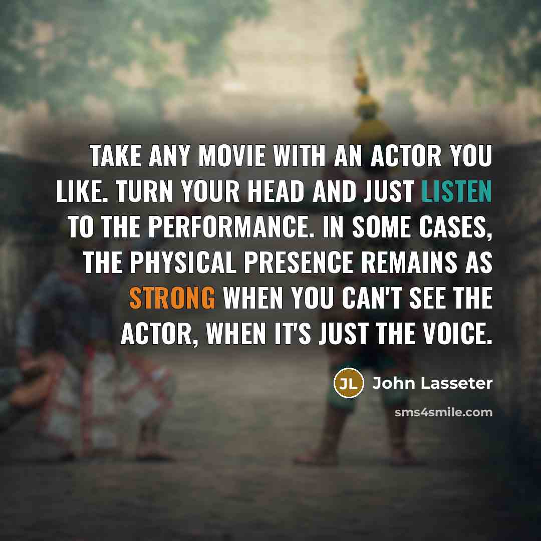 “Take any movie with an actor you like. Turn your head and just listen to the performance. In some cases, the physical presence remains as strong when you can't see the actor, when it's just the voice.” quote by John Lasseter