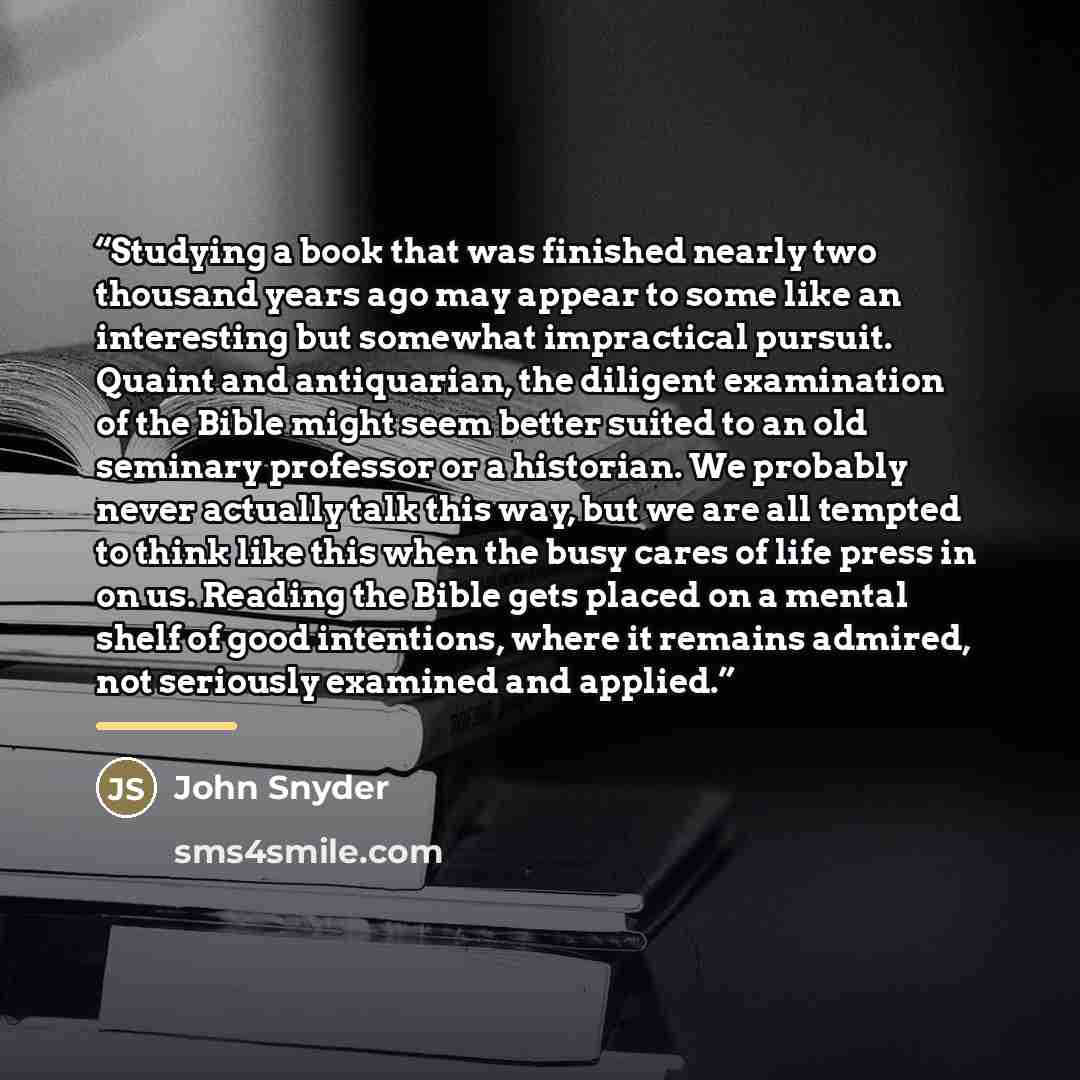 “Studying a book that was finished nearly two thousand years ago may appear to some like an interesting but somewhat impractical pursuit. Quaint and antiquarian, the diligent examination of the Bible might seem better suited to an old seminary professor or a historian. We probably never actually…” quote by John Snyder