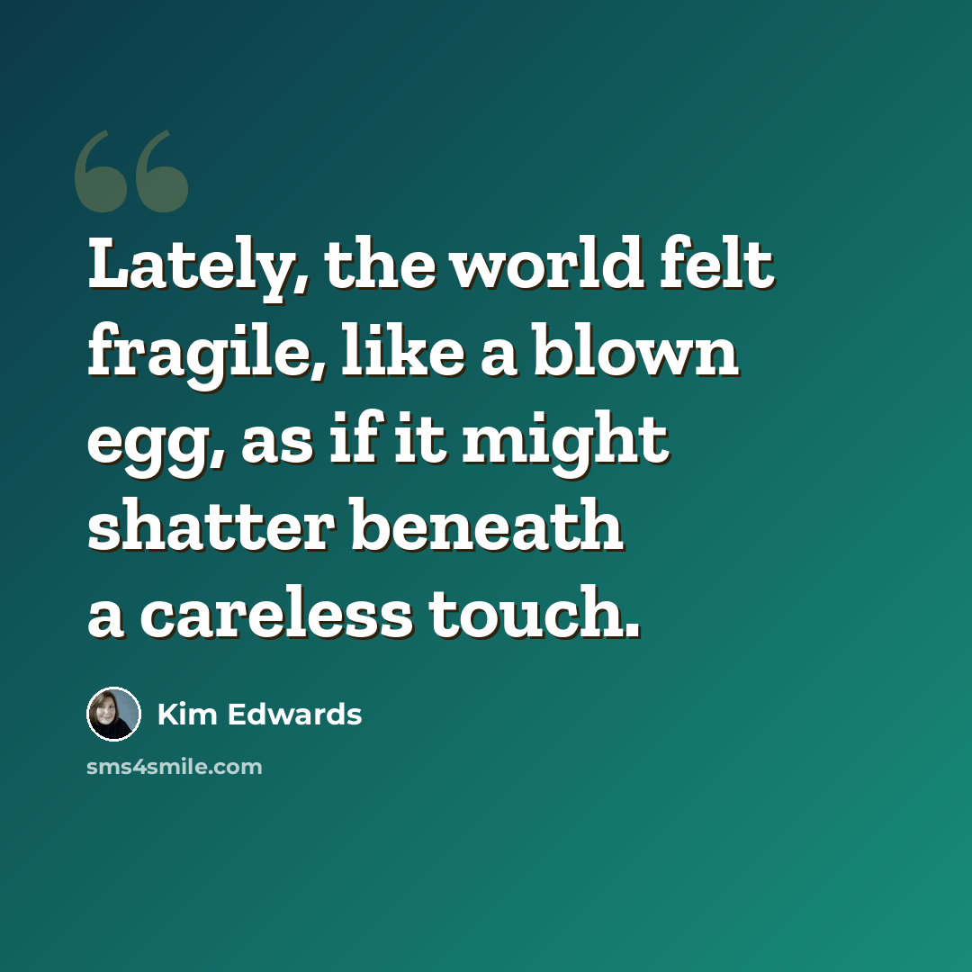 “Lately, the world felt fragile, like a blown egg, as if it might shatter beneath a careless touch.” quote by Kim Edwards