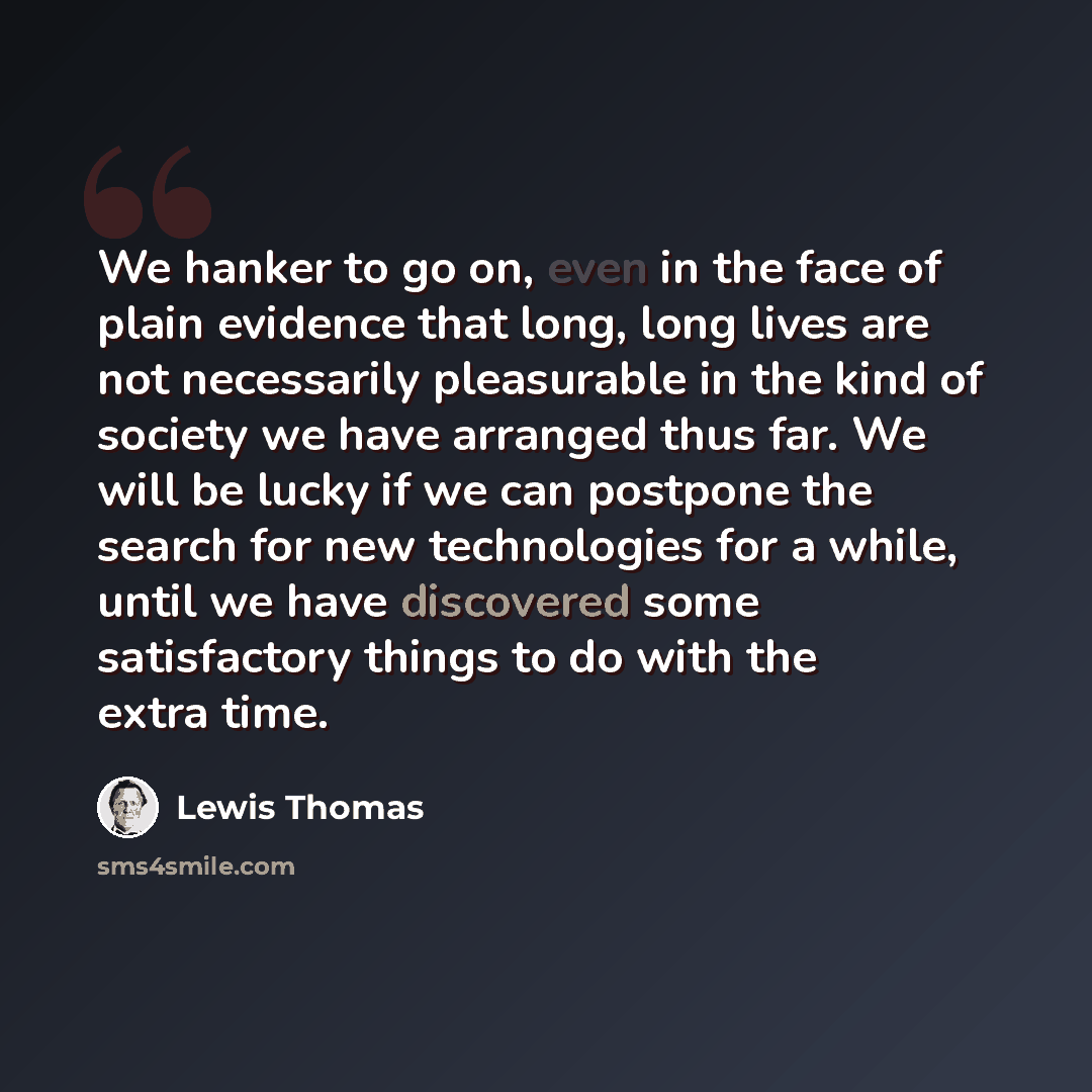 “We hanker to go on, even in the face of plain evidence that long, long lives are not necessarily pleasurable in the kind of society we have arranged thus far. We will be lucky if we can postpone the search for new technologies for a while, until we have discovered some satisfactory things to do…” quote by Lewis Thomas