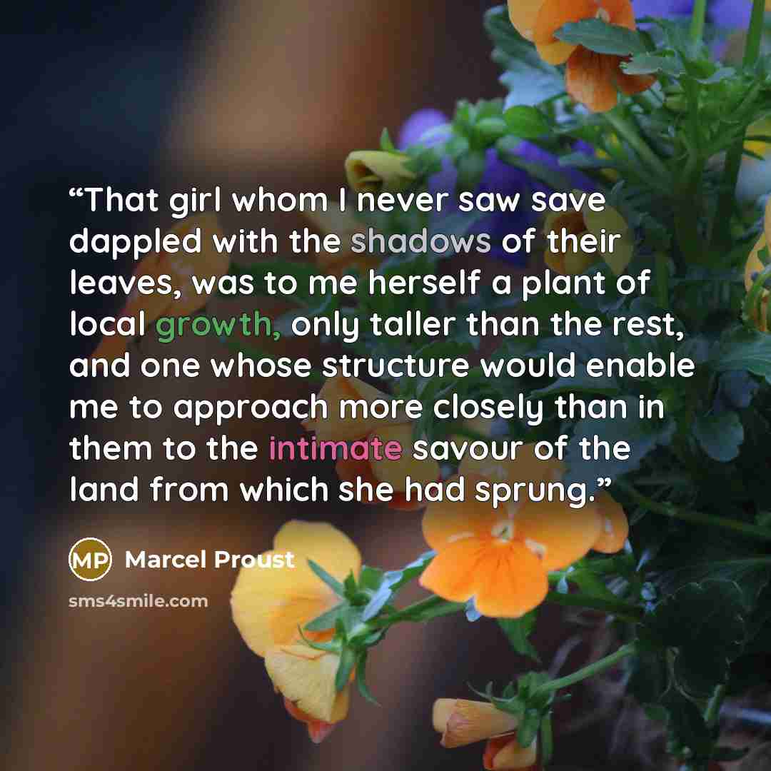 “That girl whom I never saw save dappled with the shadows of their leaves, was to me herself a plant of local growth, only taller than the rest, and one whose structure would enable me to approach more closely than in them to the intimate savour of the land from which she had sprung.” quote by Marcel Proust