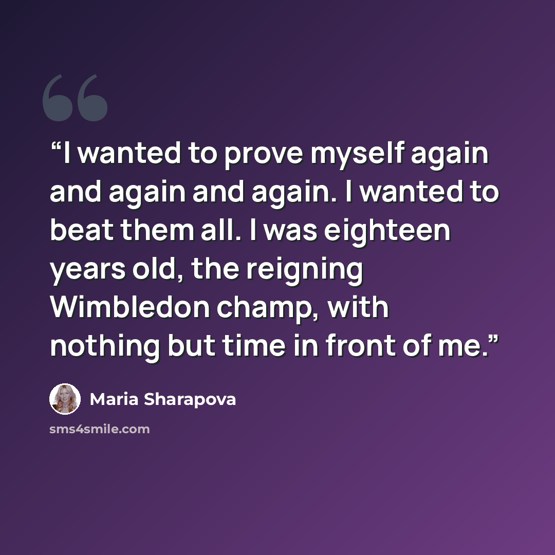“I wanted to prove myself again and again and again. I wanted to beat them all. I was eighteen years old, the reigning Wimbledon champ, with nothing but time in front of me.” quote by Maria Sharapova