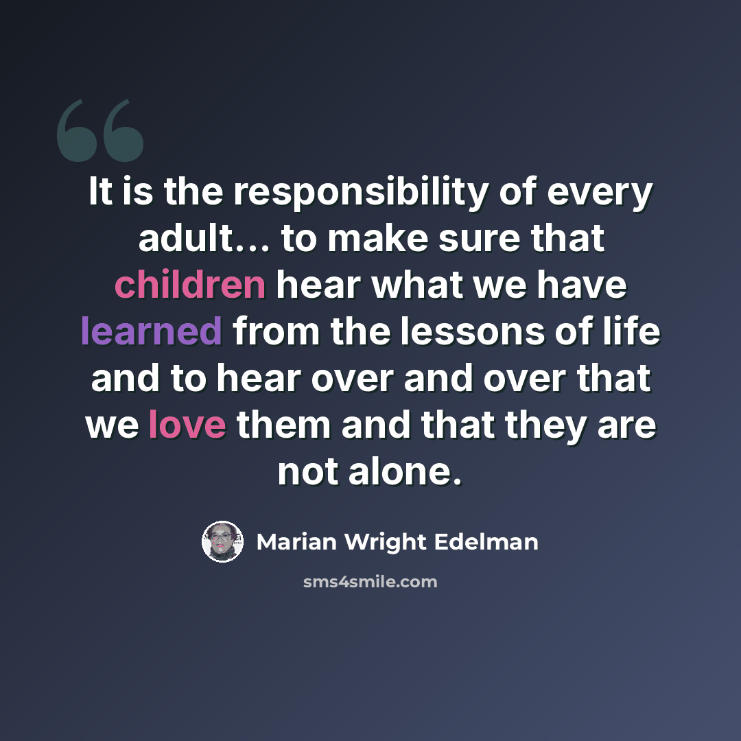 “It is the responsibility of every adult... to make sure that children hear what we have learned from the lessons of life and to hear over and over that we love them and that they are not alone.” quote by Marian Wright Edelman