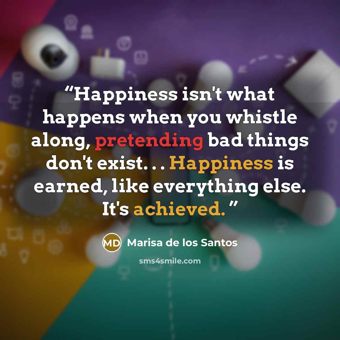 “Happiness isn't what happens when you whistle along, pretending bad things don't exist. . . Happiness is earned, like everything else. It's achieved.” quote by Marisa de los Santos
