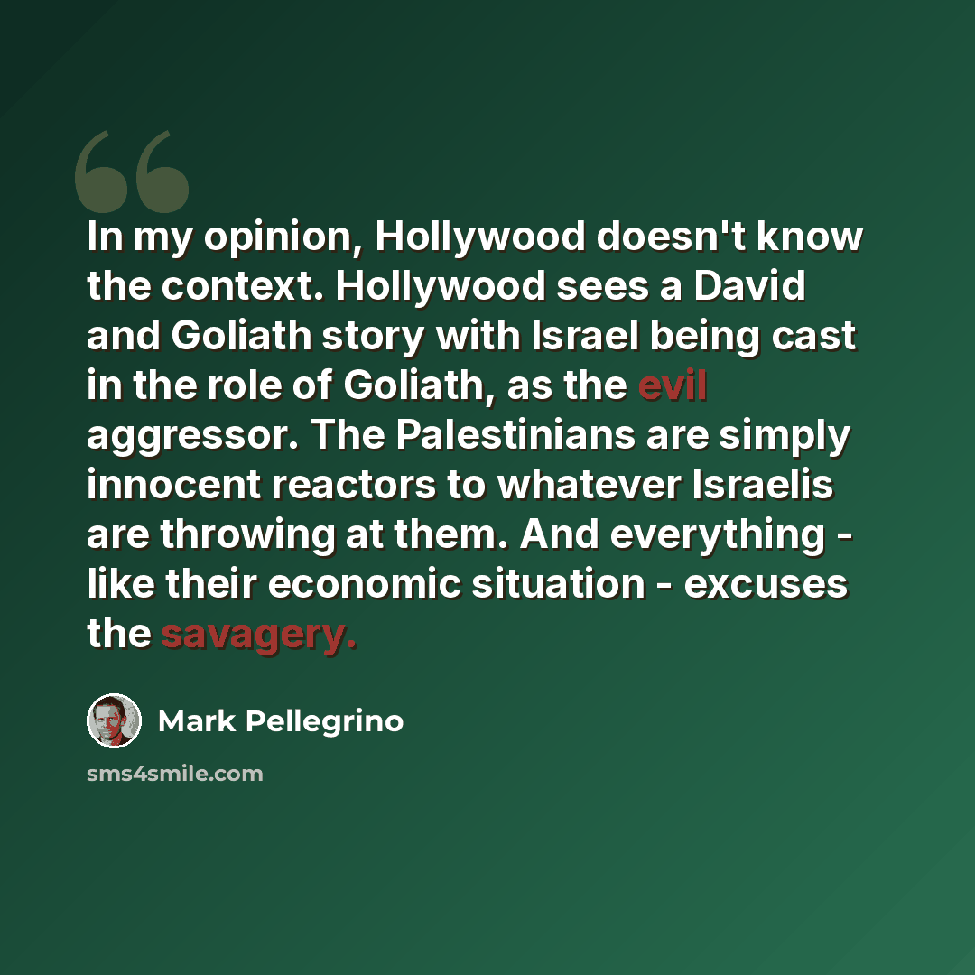 “In my opinion, Hollywood doesn't know the context. Hollywood sees a David and Goliath story with Israel being cast in the role of Goliath, as the evil aggressor. The Palestinians are simply innocent reactors to whatever Israelis are throwing at them. And everything - like their economic situation…” quote by Mark Pellegrino
