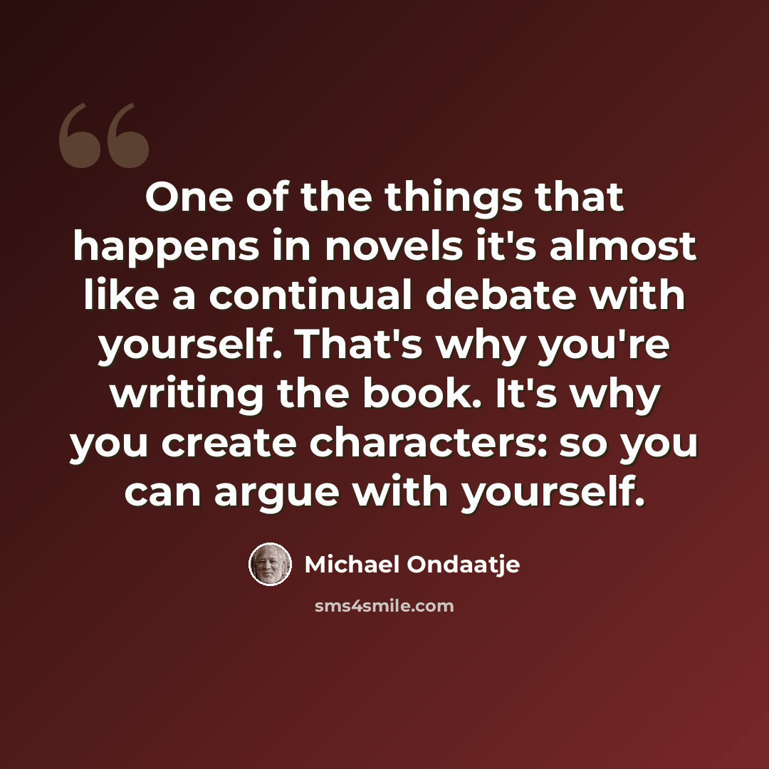 “One of the things that happens in novels it's almost like a continual debate with yourself. That's why you're writing the book. It's why you create characters: so you can argue with yourself.” quote by Michael Ondaatje