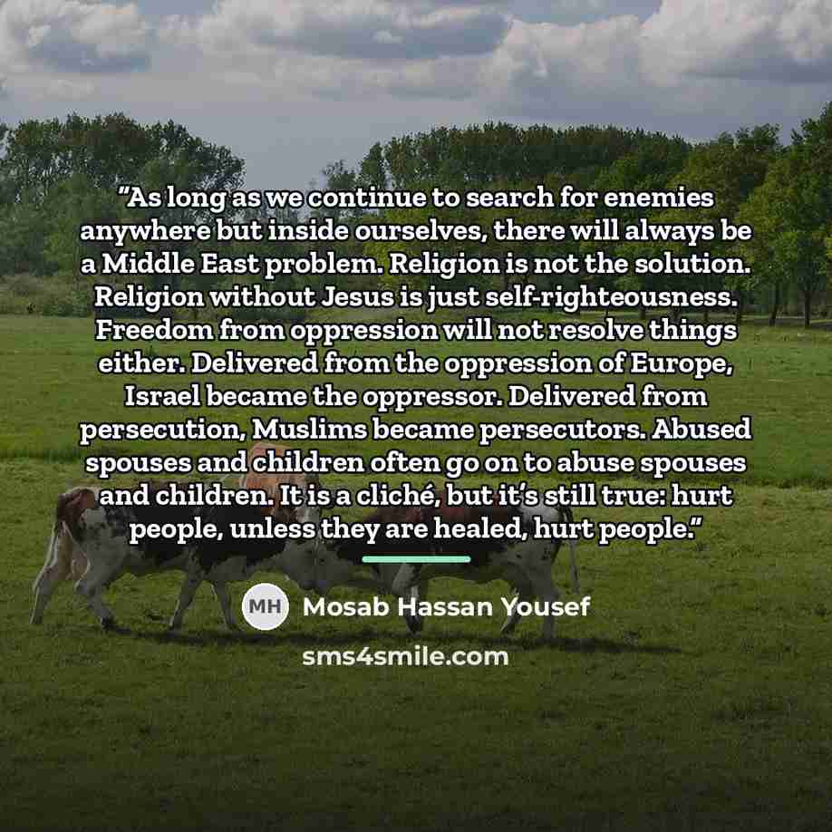 “As long as we continue to search for enemies anywhere but inside ourselves, there will always be a Middle East problem. Religion is not the solution. Religion without Jesus is just self-righteousness. Freedom from oppression will not resolve things either. Delivered from the oppression of Europe…” quote by Mosab Hassan Yousef